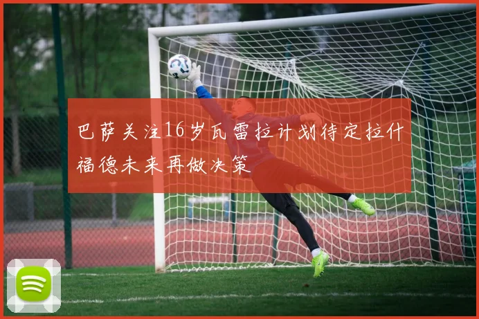 巴萨关注16岁瓦雷拉计划待定拉什福德未来再做决策