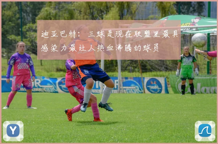 迪亚巴特：三球是现在联盟里最具感染力最让人热血沸腾的球员