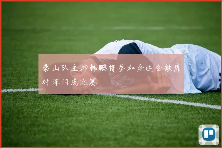 泰山队主帅韩鹏将参加全运会缺席对津门虎比赛