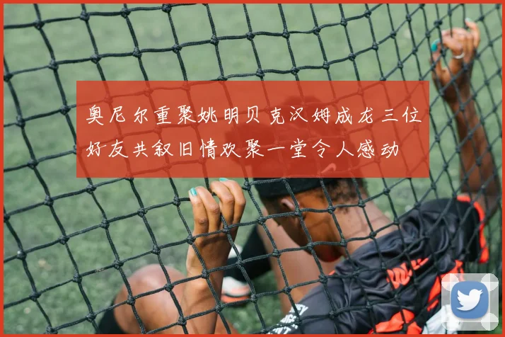 奥尼尔重聚姚明贝克汉姆成龙三位好友共叙旧情欢聚一堂令人感动