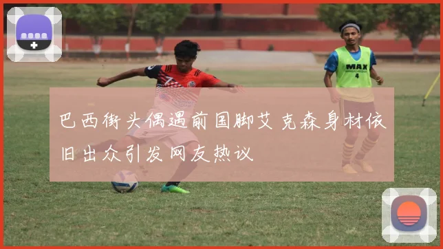 巴西街头偶遇前国脚艾克森身材依旧出众引发网友热议