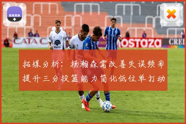 拓媒分析：杨瀚森需改善失误频率提升三分投篮能力简化低位单打动作