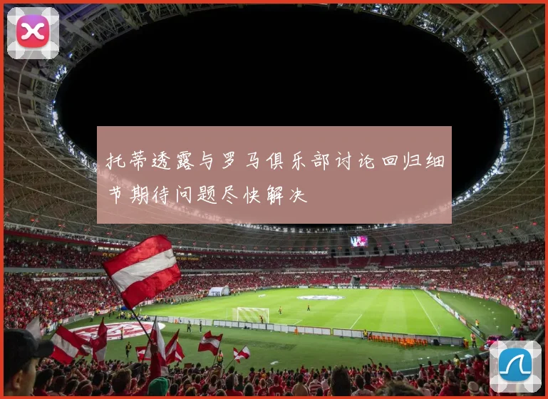 托蒂透露与罗马俱乐部讨论回归细节期待问题尽快解决