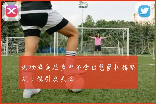 利物浦高层重申不会出售萨拉赫坚定立场引发关注
