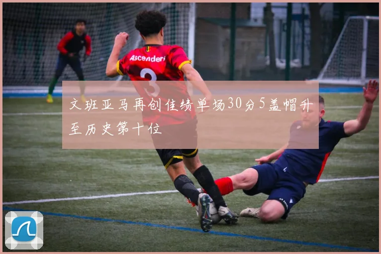 文班亚马再创佳绩单场30分5盖帽升至历史第十位