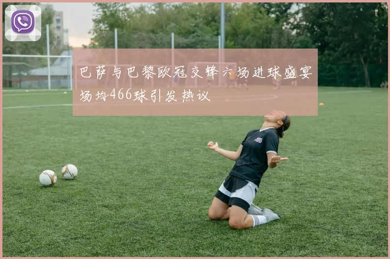 巴萨与巴黎欧冠交锋六场进球盛宴场均466球引发热议