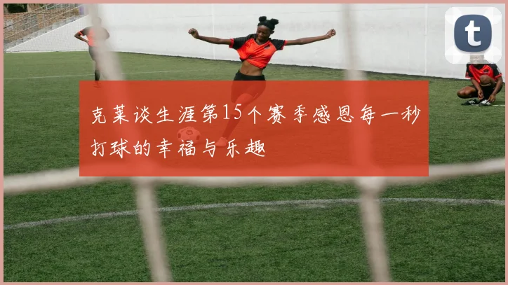 克莱谈生涯第15个赛季感恩每一秒打球的幸福与乐趣