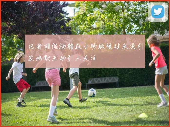记者调侃杨瀚森小珍珠缓过来没引发幽默互动引人关注