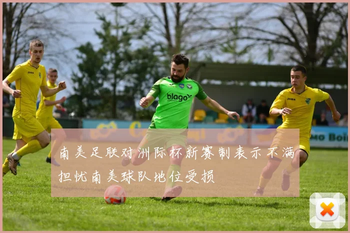 南美足联对洲际杯新赛制表示不满担忧南美球队地位受损