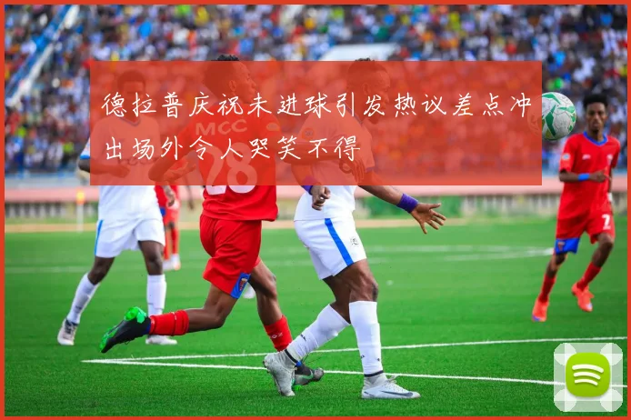 德拉普庆祝未进球引发热议差点冲出场外令人哭笑不得