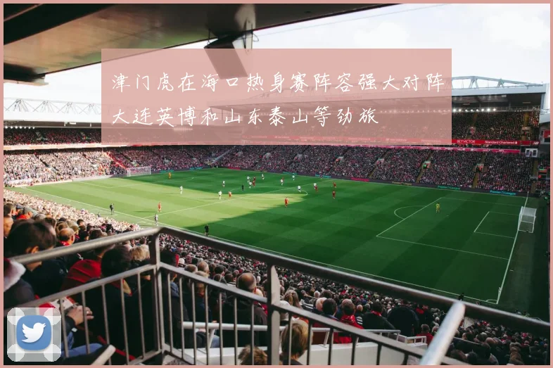 津门虎在海口热身赛阵容强大对阵大连英博和山东泰山等劲旅