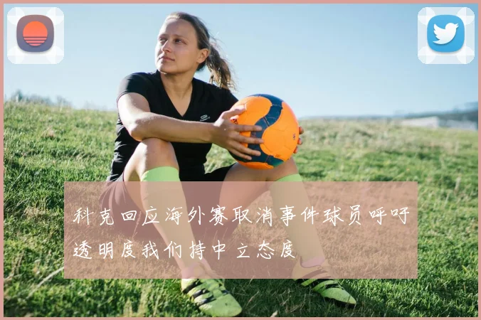 科克回应海外赛取消事件球员呼吁透明度我们持中立态度