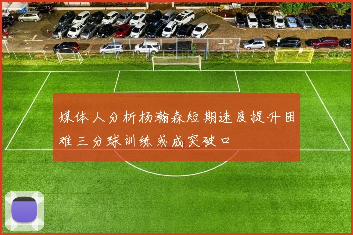 媒体人分析杨瀚森短期速度提升困难三分球训练或成突破口
