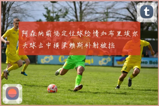 阿森纳前场定位球险情加布里埃尔头球击中横梁赖斯补射被挡