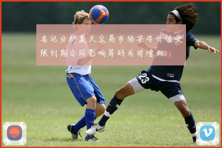 名记分析夏天交易市场字母价值受限到期合同影响筹码或将增加