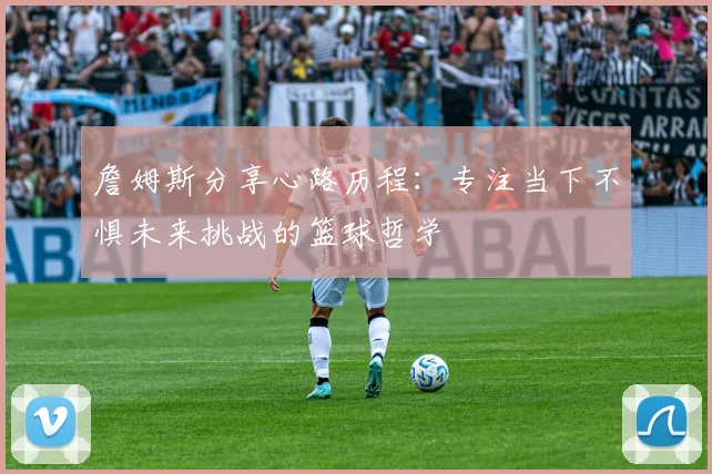詹姆斯分享心路历程：专注当下不惧未来挑战的篮球哲学