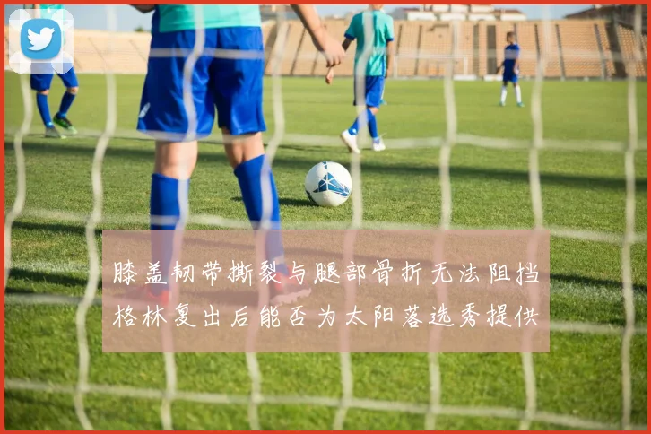 膝盖韧带撕裂与腿部骨折无法阻挡格林复出后能否为太阳落选秀提供替补支持