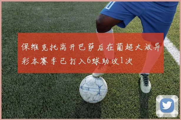 保维克托离开巴萨后在葡超大放异彩本赛季已打入6球助攻1次