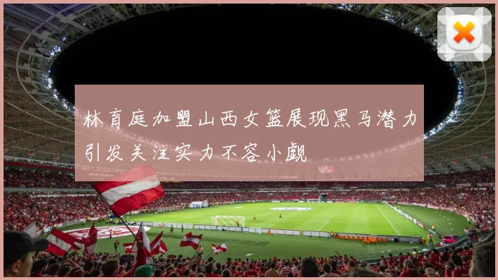林育庭加盟山西女篮展现黑马潜力引发关注实力不容小觑