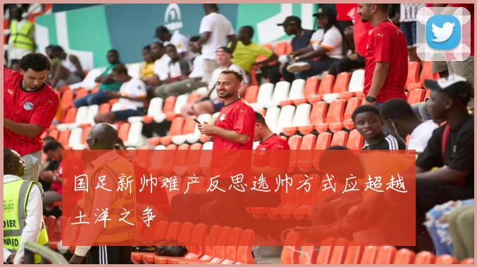 国足新帅难产反思选帅方式应超越土洋之争
