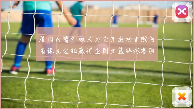 厦门白鹭外线火力全开成功击败河南豫光金铅赢得全国女篮锦标赛胜利