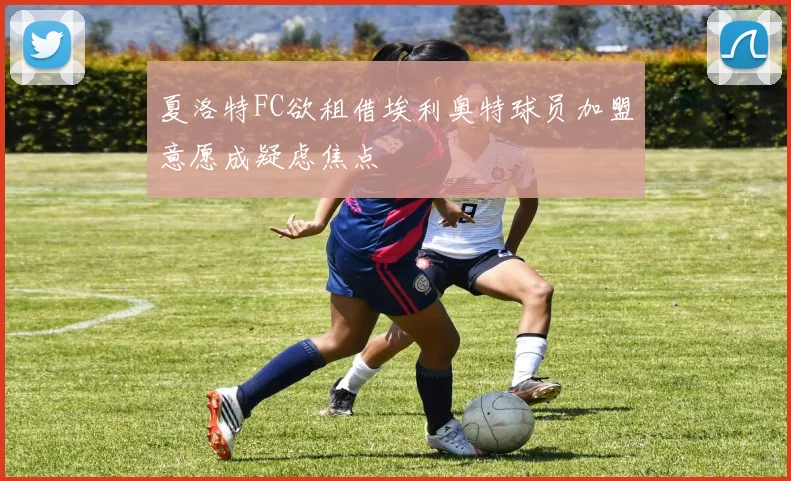 夏洛特FC欲租借埃利奥特球员加盟意愿成疑虑焦点