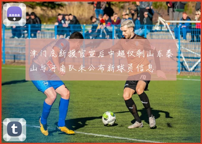 津门虎新援官宣后中超仅剩山东泰山与河南队未公布新球员信息