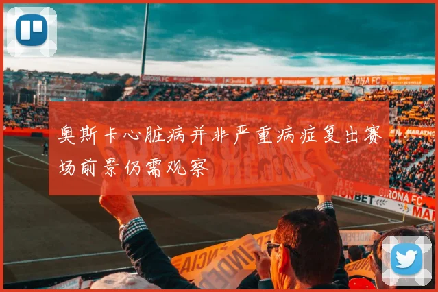 奥斯卡心脏病并非严重病症复出赛场前景仍需观察