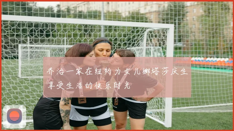 乔治一家在纽约为女儿娜塔莎庆生享受生活的快乐时光