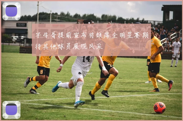 字母哥提前宣布将缺席全明星赛期待其他球员展现风采