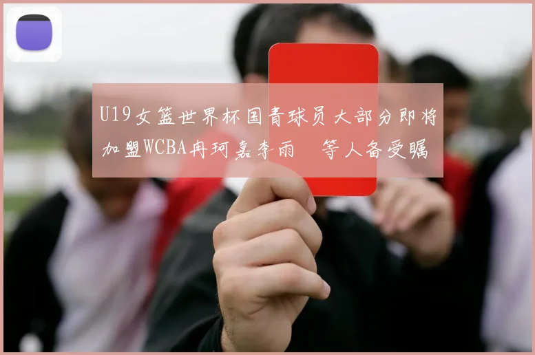 U19女篮世界杯国青球员大部分即将加盟WCBA冉珂嘉李雨汧等人备受瞩目