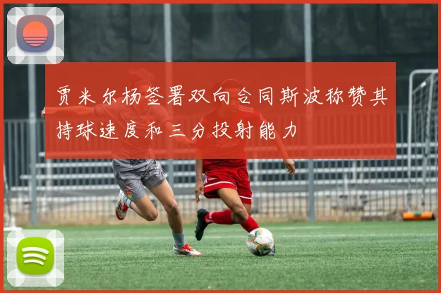 贾米尔杨签署双向合同斯波称赞其持球速度和三分投射能力