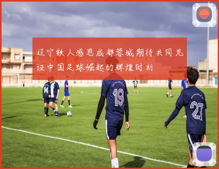 辽宁铁人感恩成都蓉城期待共同见证中国足球崛起的辉煌时刻