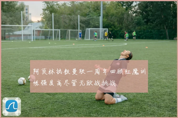 阿莫林执教曼联一周年回顾红魔训练强度高尽管无欧战挑战