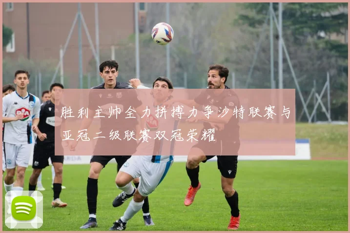 胜利主帅全力拼搏力争沙特联赛与亚冠二级联赛双冠荣耀