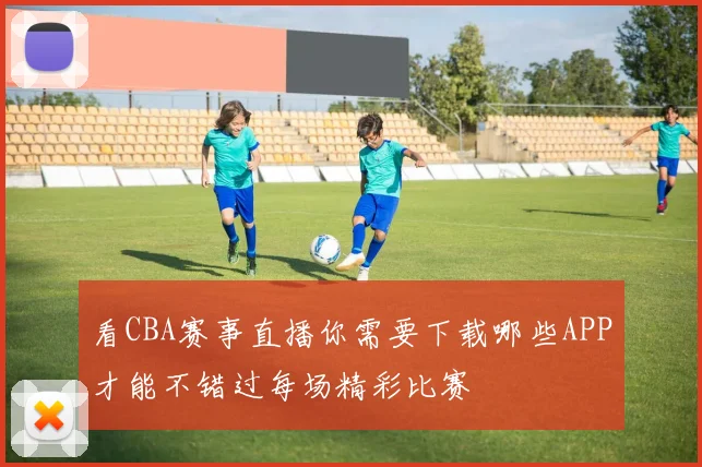 看CBA赛事直播你需要下载哪些APP才能不错过每场精彩比赛