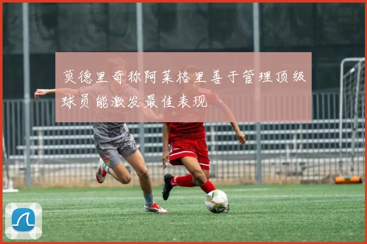 莫德里奇称阿莱格里善于管理顶级球员能激发最佳表现