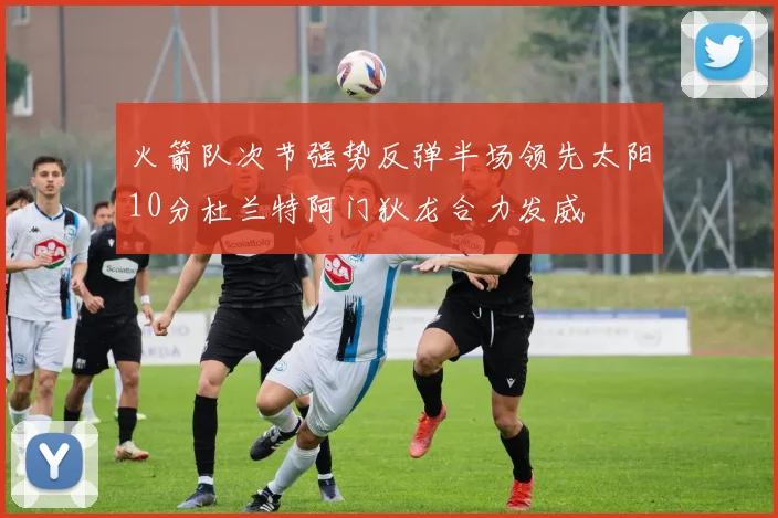 火箭队次节强势反弹半场领先太阳10分杜兰特阿门狄龙合力发威