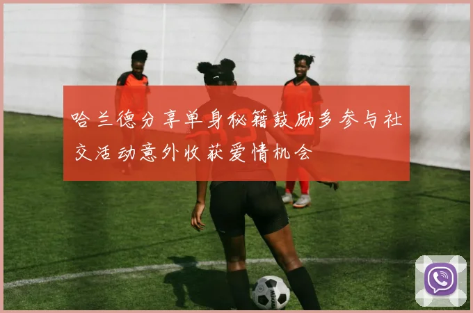 哈兰德分享单身秘籍鼓励多参与社交活动意外收获爱情机会