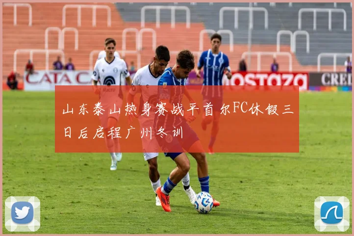 山东泰山热身赛战平首尔FC休假三日后启程广州冬训