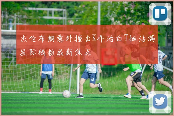 杰伦布朗意外撞击K乔治白T恤沾满发际线粉成新焦点