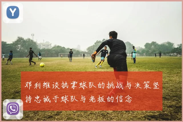 邓利维谈执掌球队的挑战与决策坚持忠诚于球队与老板的信念