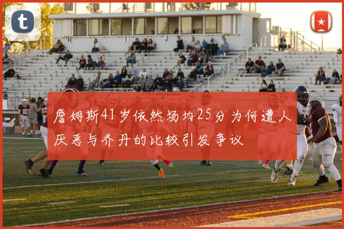 詹姆斯41岁依然场均25分为何遭人厌恶与乔丹的比较引发争议