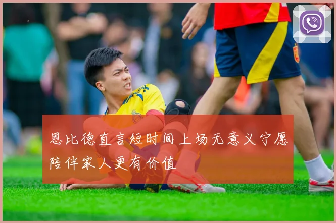 恩比德直言短时间上场无意义宁愿陪伴家人更有价值