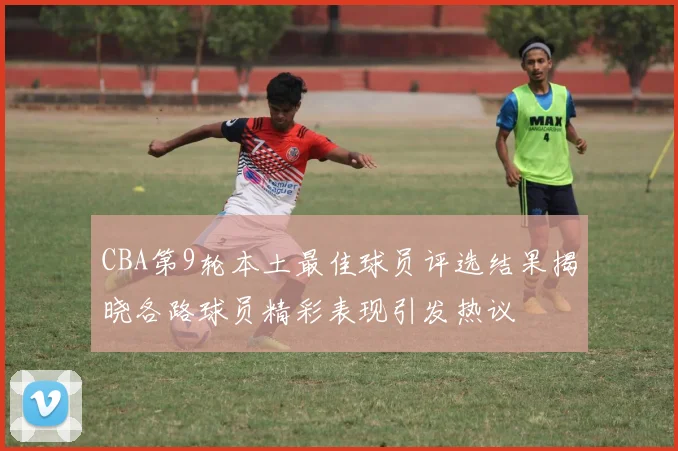 CBA第9轮本土最佳球员评选结果揭晓各路球员精彩表现引发热议