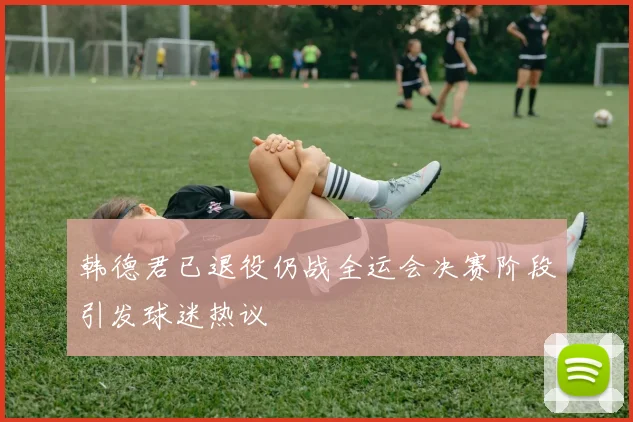 韩德君已退役仍战全运会决赛阶段引发球迷热议